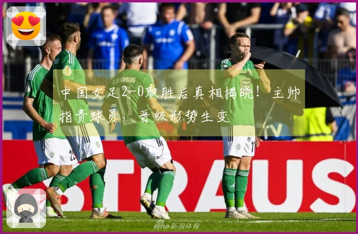 中国女足2-0取胜后真相揭晓！主帅指责球员，晋级形势生变