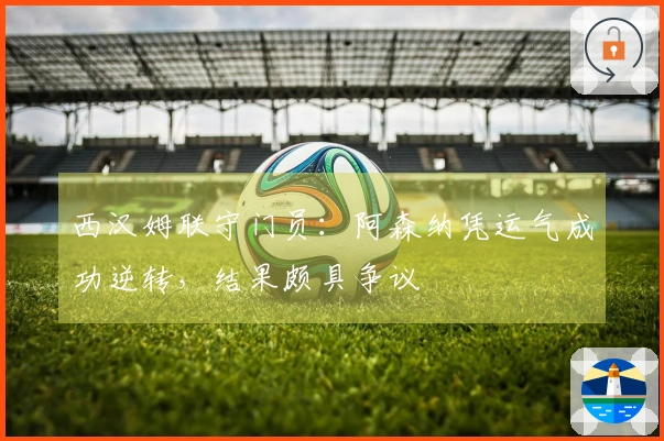 西汉姆联守门员：阿森纳凭运气成功逆转，结果颇具争议