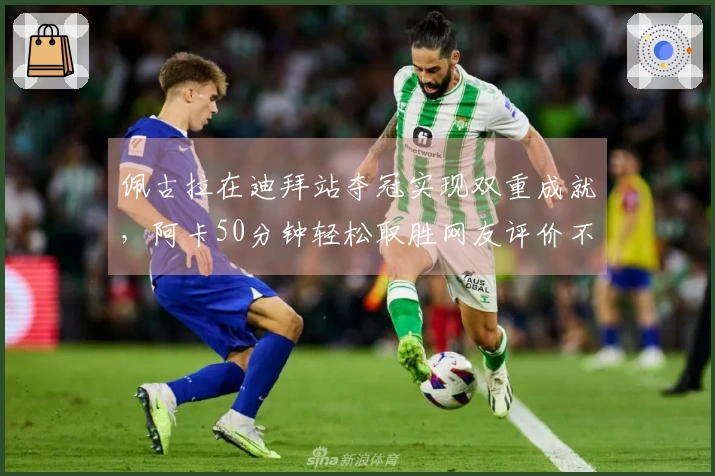 佩古拉在迪拜站夺冠实现双重成就，阿卡50分钟轻松取胜网友评价不值庆祝