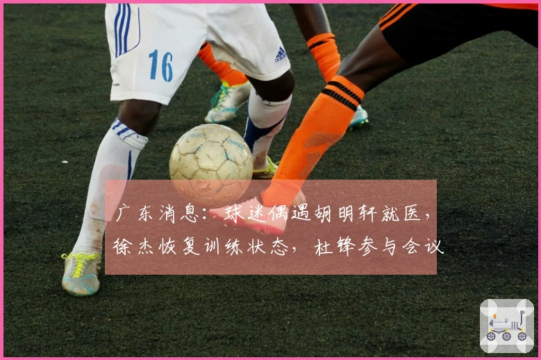 广东消息：球迷偶遇胡明轩就医，徐杰恢复训练状态，杜锋参与会议讨论