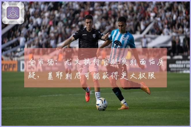 全市场：尤文执行官科莫利面临质疑，基耶利尼可能获得更大权限