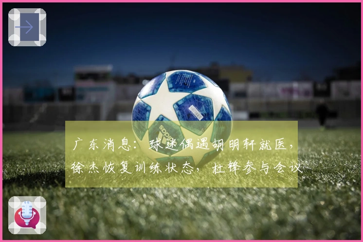广东消息:球迷偶遇胡明轩就医,徐杰恢复训练状态,杜锋参与会议讨论