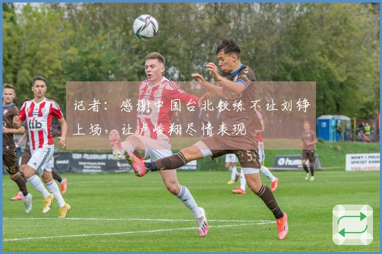 记者：感谢中国台北教练不让刘铮上场，让卢峻翔尽情表现