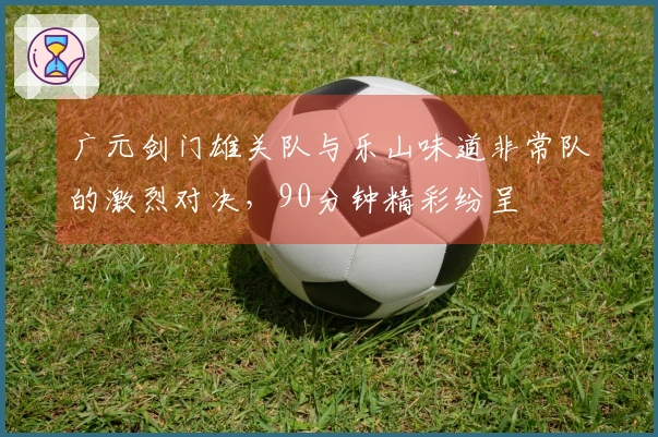 广元剑门雄关队与乐山味道非常队的激烈对决，90分钟精彩纷呈