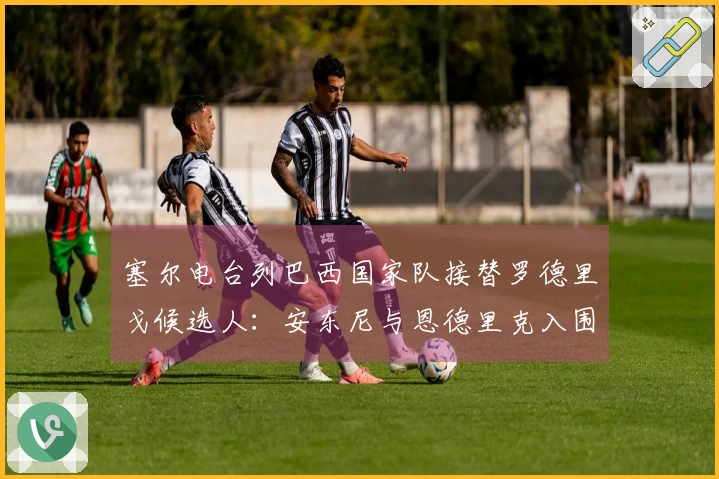 塞尔电台列巴西国家队接替罗德里戈候选人：安东尼与恩德里克入围