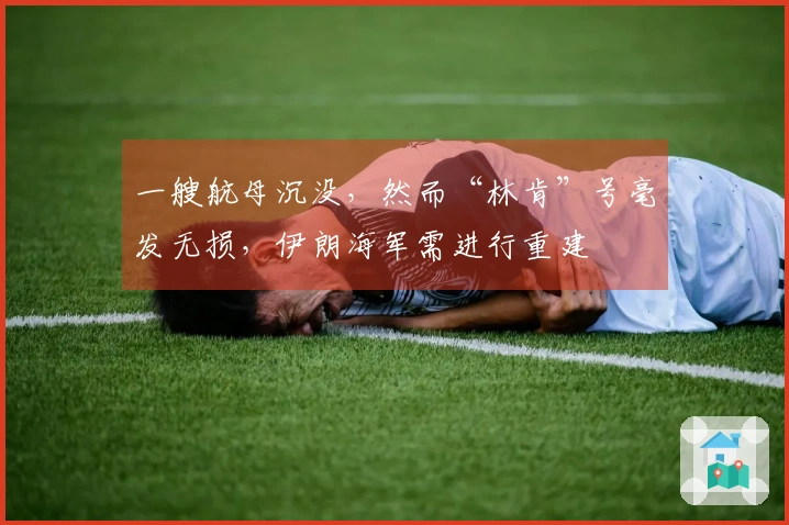 一艘航母沉没，然而“林肯”号毫发无损，伊朗海军需进行重建