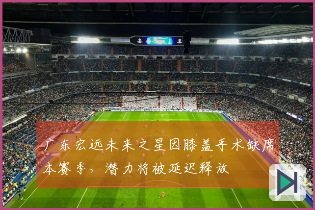 广东宏远未来之星因膝盖手术缺席本赛季，潜力将被延迟释放
