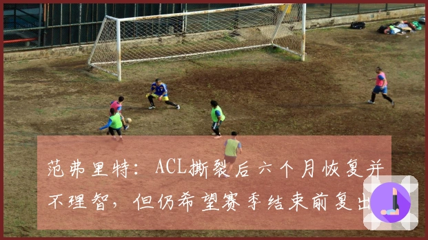 范弗里特：ACL撕裂后六个月恢复并不理智，但仍希望赛季结束前复出