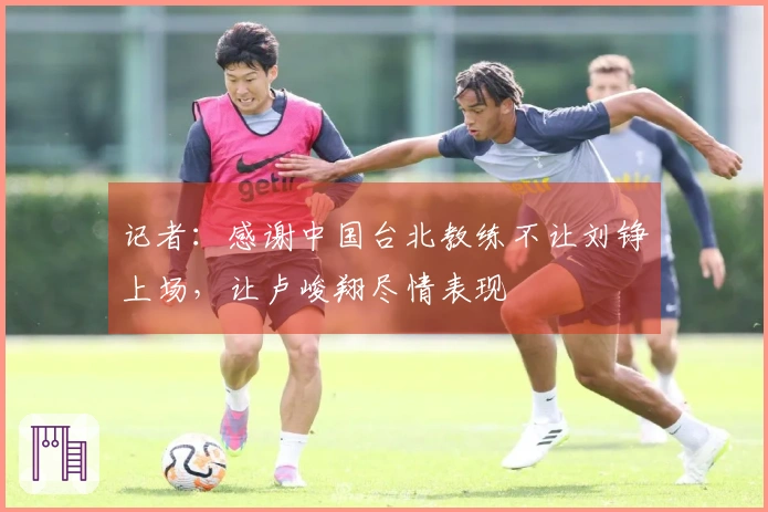 记者：感谢中国台北教练不让刘铮上场，让卢峻翔尽情表现