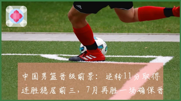 中国男篮晋级前景：逆转11分取得连胜稳居前三，7月再胜一场确保晋级