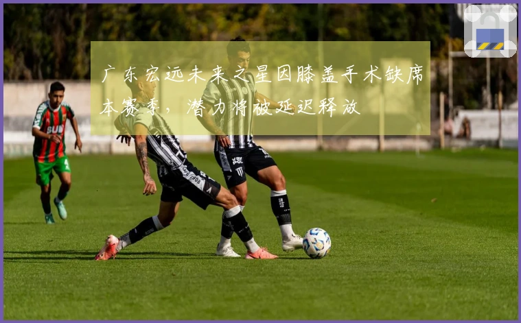 广东宏远未来之星因膝盖手术缺席本赛季，潜力将被延迟释放