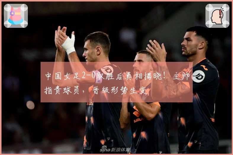 中国女足2-0取胜后真相揭晓！主帅指责球员，晋级形势生变