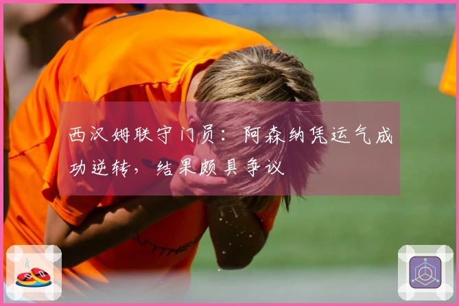 西汉姆联守门员：阿森纳凭运气成功逆转，结果颇具争议