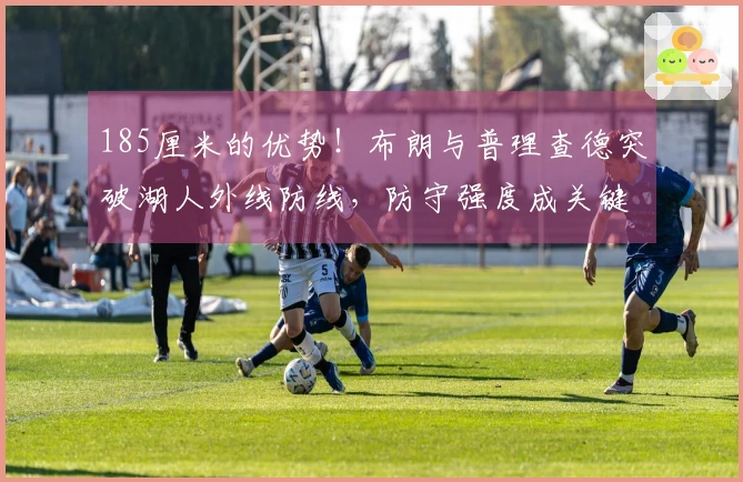 185厘米的优势！布朗与普理查德突破湖人外线防线，防守强度成关键差距