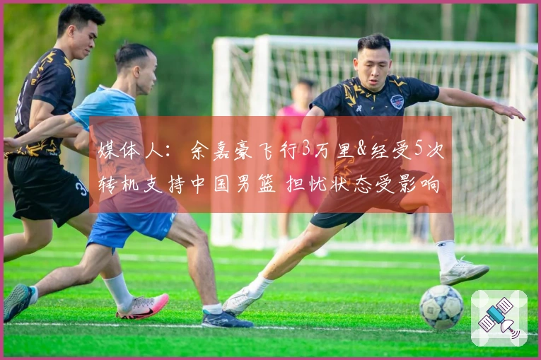 媒体人：余嘉豪飞行3万里&经受5次转机支持中国男篮 担忧状态受影响