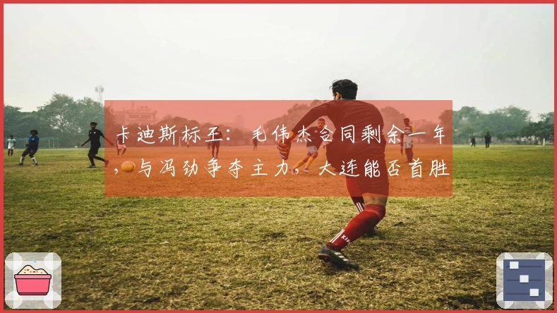 卡迪斯标王：毛伟杰合同剩余一年，与冯劲争夺主力，大连能否首胜三镇？