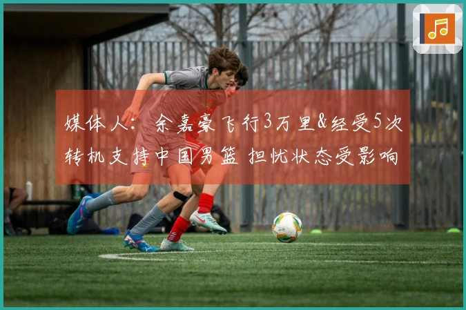 媒体人：余嘉豪飞行3万里&经受5次转机支持中国男篮 担忧状态受影响